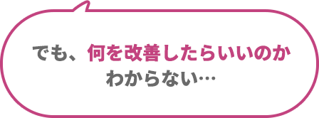 でも、何を改善したらいいのかわからない...